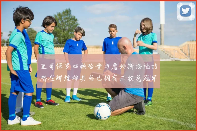里奇保罗回顾哈登与詹姆斯搭档的潜在辉煌称其或已拥有三枚总冠军戒指