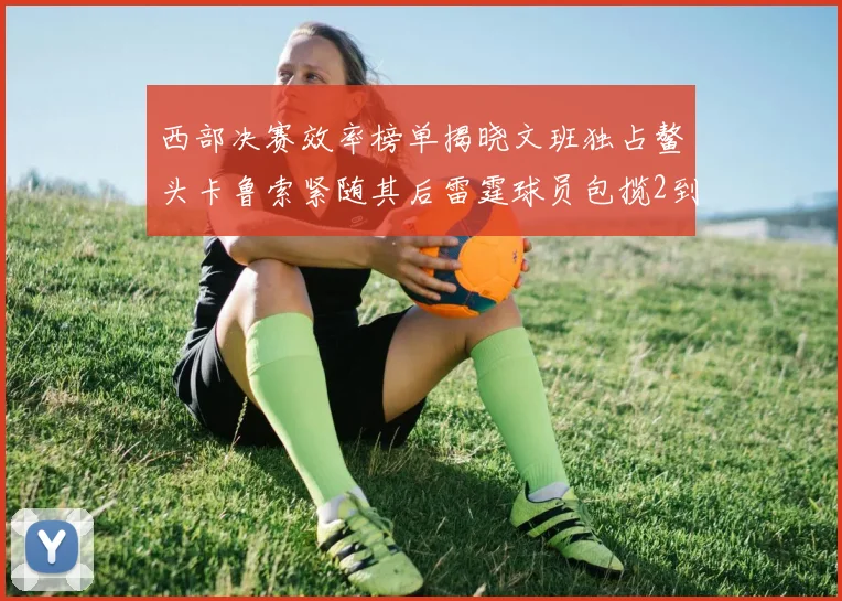 西部决赛效率榜单揭晓文班独占鳌头卡鲁索紧随其后雷霆球员包揽2到5名