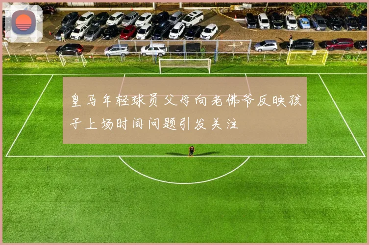 皇马年轻球员父母向老佛爷反映孩子上场时间问题引发关注
