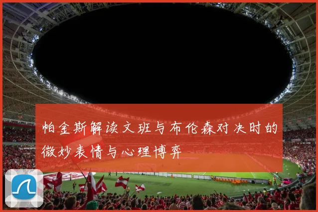 帕金斯解读文班与布伦森对决时的微妙表情与心理博弈