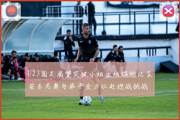 U23国足渴望突破小组出线尴尬记录安东尼奥与弟子全力以赴迎战挑战