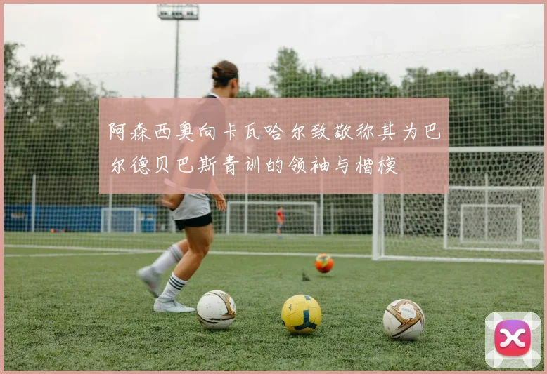 阿森西奥向卡瓦哈尔致敬称其为巴尔德贝巴斯青训的领袖与楷模
