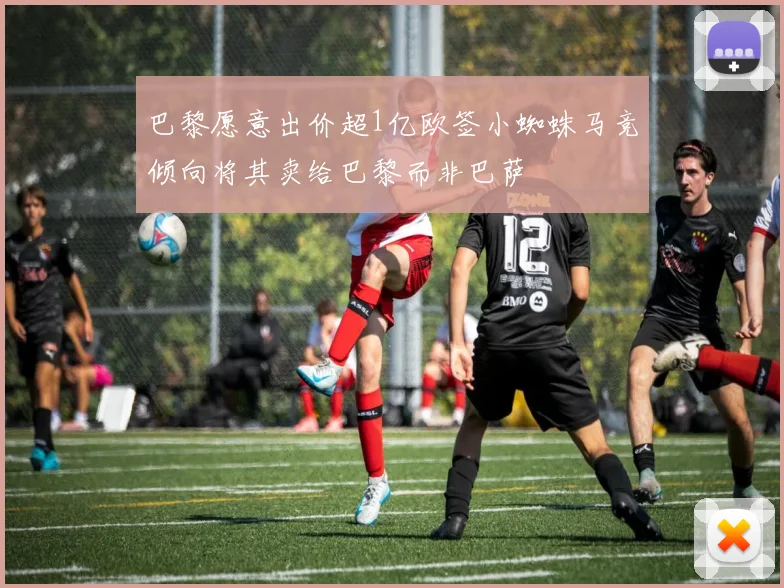 巴黎愿意出价超1亿欧签小蜘蛛马竞倾向将其卖给巴黎而非巴萨