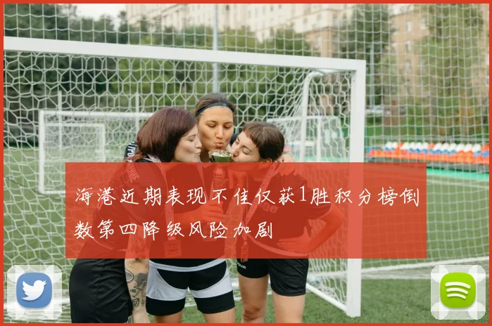 海港近期表现不佳仅获1胜积分榜倒数第四降级风险加剧