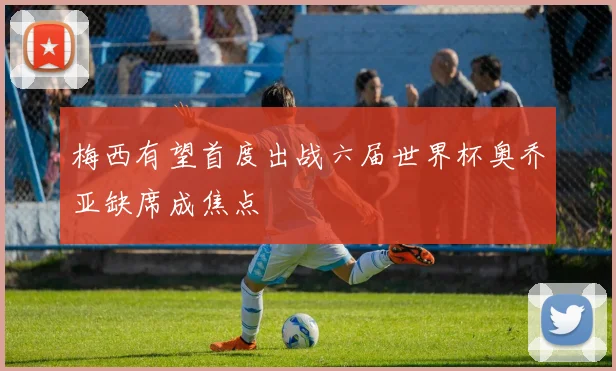 梅西有望首度出战六届世界杯奥乔亚缺席成焦点