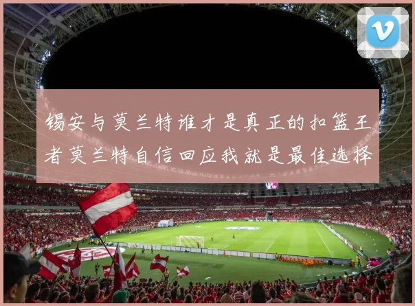 锡安与莫兰特谁才是真正的扣篮王者莫兰特自信回应我就是最佳选择