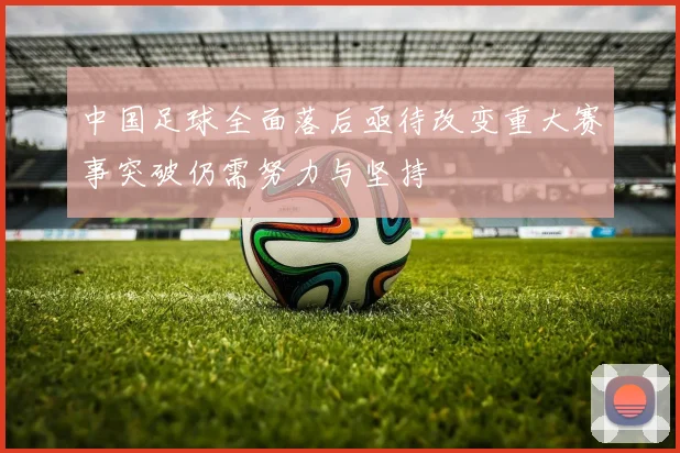 中国足球全面落后亟待改变重大赛事突破仍需努力与坚持