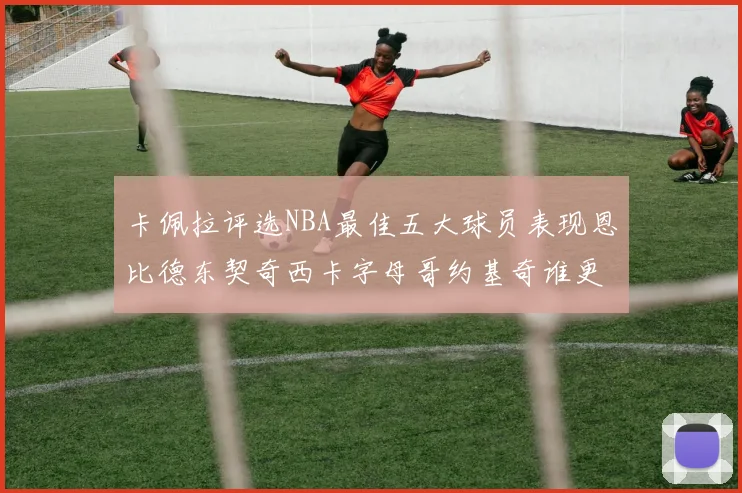 卡佩拉评选NBA最佳五大球员表现恩比德东契奇西卡字母哥约基奇谁更出色