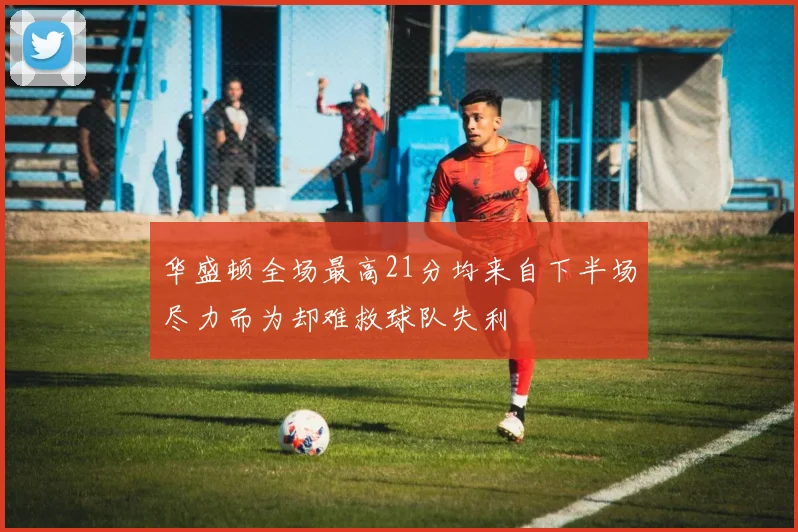 华盛顿全场最高21分均来自下半场尽力而为却难救球队失利