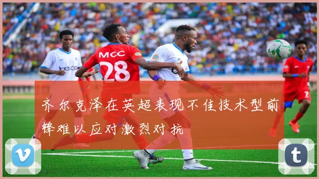 齐尔克泽在英超表现不佳技术型前锋难以应对激烈对抗