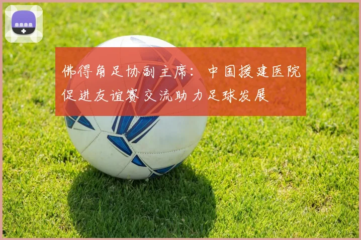 佛得角足协副主席：中国援建医院促进友谊赛交流助力足球发展