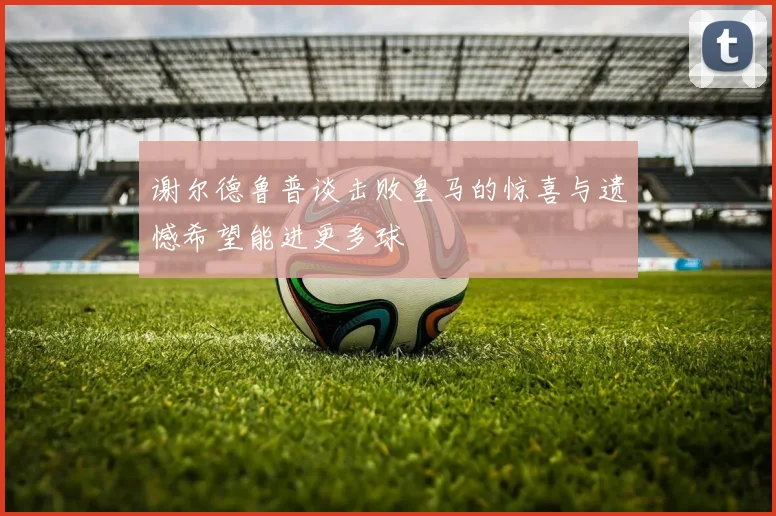 谢尔德鲁普谈击败皇马的惊喜与遗憾希望能进更多球