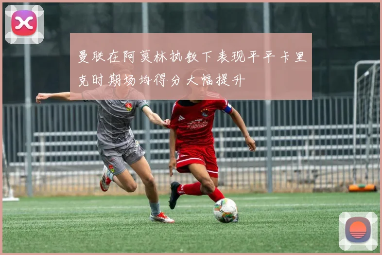 曼联在阿莫林执教下表现平平卡里克时期场均得分大幅提升
