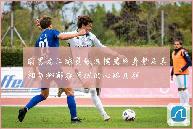 前黑龙江球员张浩揭露终身禁足真相与抑郁症困扰的心路历程