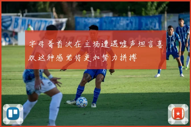 字母哥首次在主场遭遇嘘声坦言喜欢这种感觉将更加努力拼搏