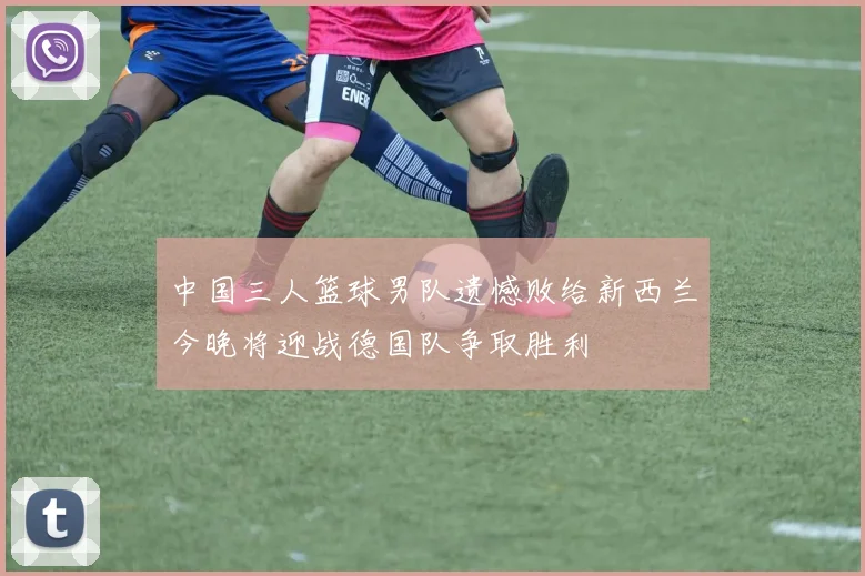 中国三人篮球男队遗憾败给新西兰今晚将迎战德国队争取胜利