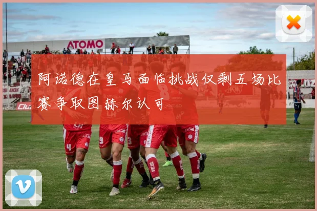 阿诺德在皇马面临挑战仅剩五场比赛争取图赫尔认可