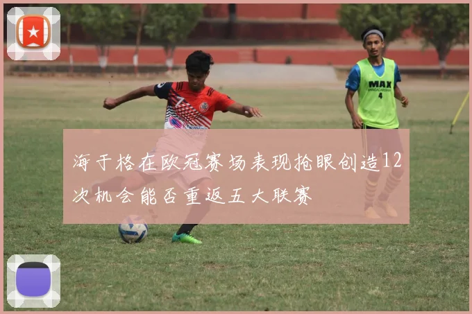海于格在欧冠赛场表现抢眼创造12次机会能否重返五大联赛